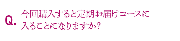 Q.今回購入すると定期お届けコースに入ることになりますか？