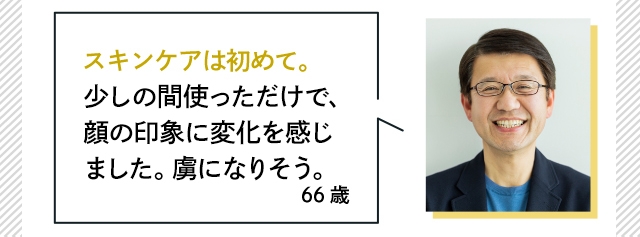 スキンケアは初めて。少しの間使っただけで、顔の印象に変化を感じました。虜になりそう。