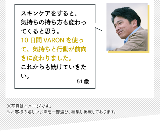 スキンケアをすると、気持ちの持ち方も変わってくると思う。10日間VARONを使って、気持ちと行動が前向きに変わりました。これからも続けていきたい。