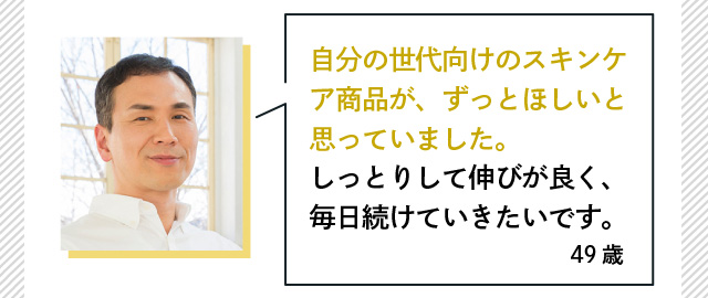 自分の世代向けのスキンケア商品が、ずっとほしいと思っていました。しっとりして伸びが良く、毎日続けていきたいです。