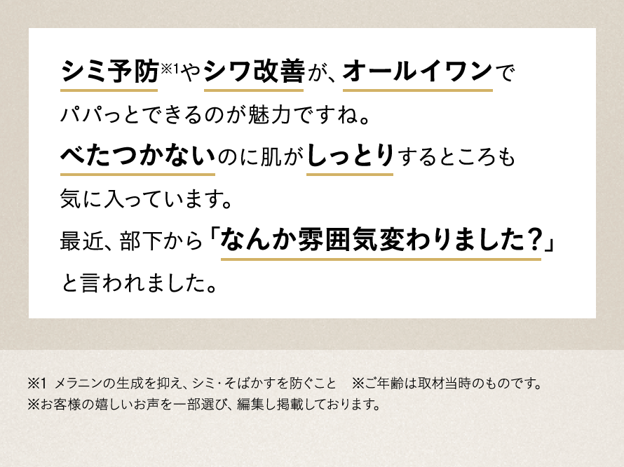 シミ予防やシワ改善が、オールイワンでパパっとできるのが魅力ですね。べたつかないのに肌がしっとりするところも気に入っています。最近、部下から「なんか雰囲気変わりました？」と言われました。