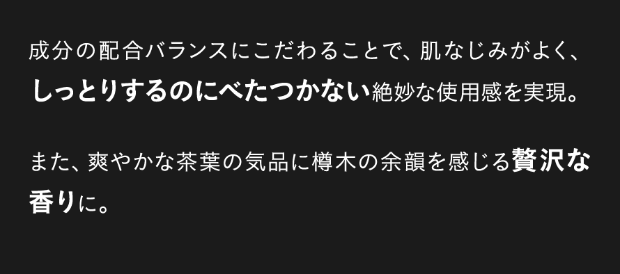 成分の配合バランスにこだわることで、肌なじみがよく、しっとりするのにべたつかない絶妙な使用感を実現。また、爽やかな茶葉の気品に樽木の余韻を感じる贅沢な香りに。 