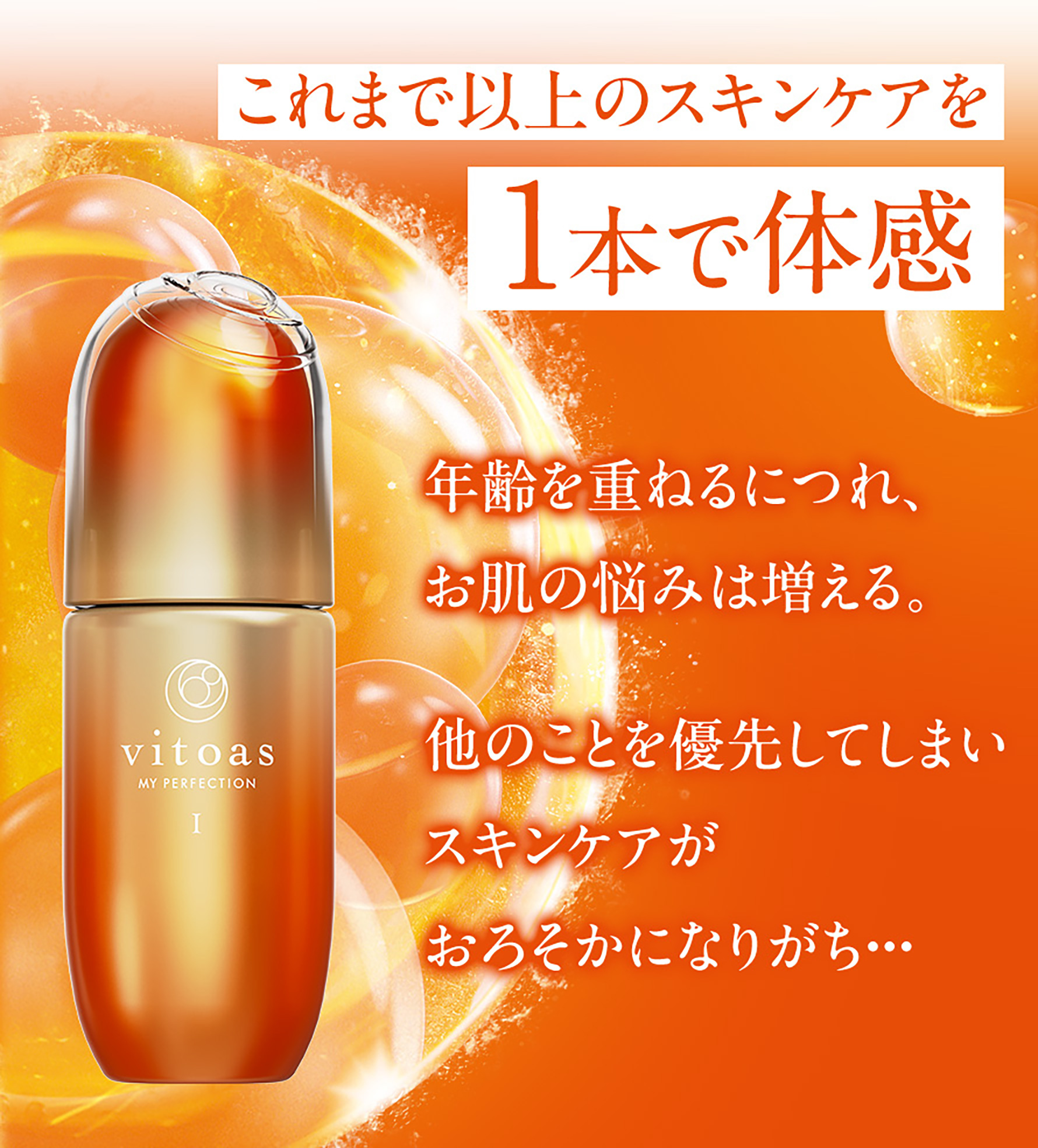 これまで以上のスキンケアを1本で体感 年齢を重ねるにつれ、お肌の悩みは増える。他のことを優先してしまいスキンケアがおろそかになりがち・・・ 