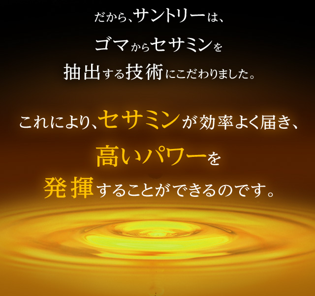 だから、サントリーは、ゴマからセサミンを抽出する技術にこだわりました。これにより、セサミンが効率よく届き、高いパワーを発揮することができるのです。