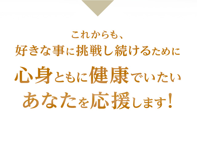 これからも、好きな事に挑戦し続けるために心身ともに健康でいたいあなたを応援します！
