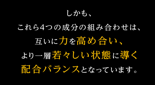 しかも、これら４つの成分の組み合わせは、互いに力を高め合い、より一層若々しい状態に導く配合バランスとなっています。