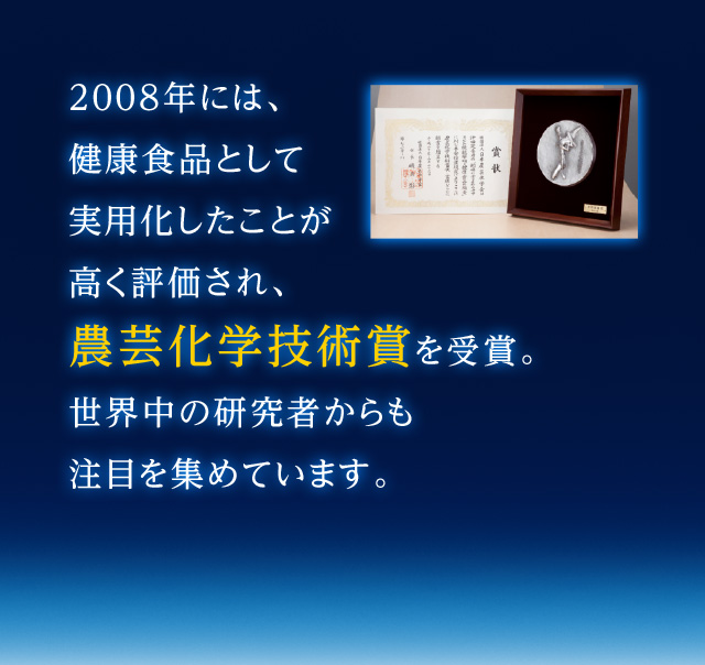 2008年には、健康食品として実用化したことが高く評価され、農芸化学技術賞を受賞。世界中の研究者からも注目を集めています。