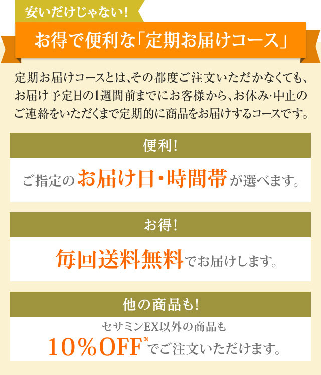 安いだけじゃない！ お得で便利な「定期お届けコース」　定期お届けコースとは、その都度ご注文いただかなくても、お届け予定日の1週間前までにお客様から、お休み・中止のご連絡をいただくまで定期的に商品をお届けするコースです。　【便利！】ご指定のお届け日・時間帯が選べます。【お得！】毎回送料無料でお届けします。【他の商品も！】セサミンEX以外の商品も10％OFF※でご注文いただけます。