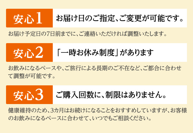 【安心1】お届け日のご指定、ご変更が可能です。お届け予定日の7日前までに、ご連絡いただければ調整いたします。 【安心2】「一時お休み制度」があります。お飲みになるペースや、ご旅行による長期のご不在など、ご都合に合わせて調整が可能です。 【安心3】ご購入回数に、制限はありません。健康維持のため、3ヵ月はお続けになることをおすすめしていますが、お客様のお飲みになるペースに合わせて、いつでもご相談ください。