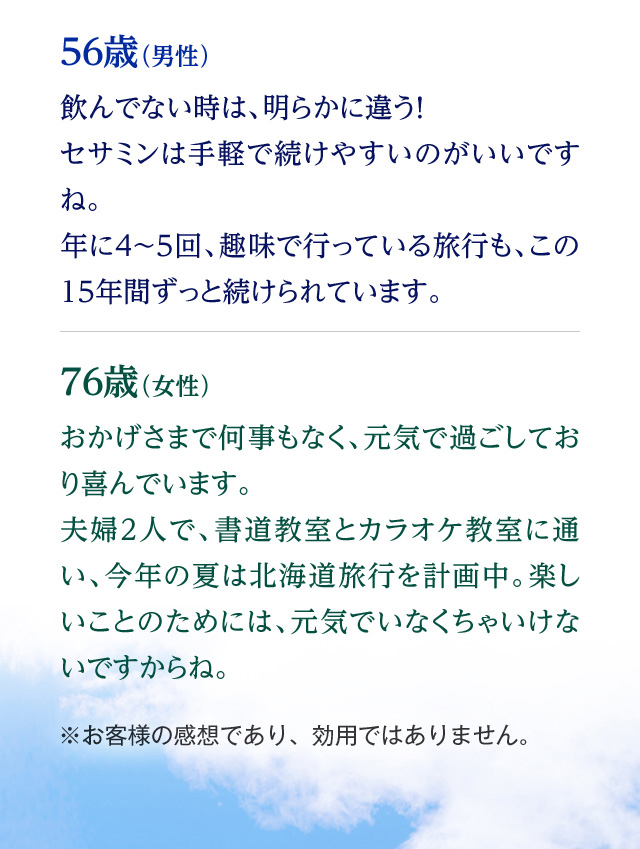 56歳（男性） 飲んでない時は、明らかに違う！セサミンは手軽で続けやすいのがいいですね。年に4～5回、趣味で行っている旅行も、この15年間ずっと続けられています。 76歳（女性） おかげさまで何事もなく、元気で過ごしており喜んでいます。夫婦2人で、書道教室とカラオケ教室に通い、今年の夏は北海道旅行を計画中。楽しいことのためには、元気でいなくちゃいけないですからね。 ※お客様の感想であり、効用ではありません。