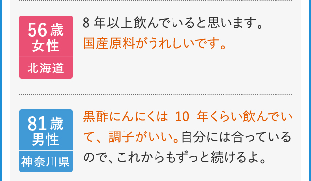 56歳女性　北海道　8年以上飲んでいると思います。国産原料がうれしいです。 81歳男性　神奈川県　黒酢にんにくは10年くらい飲んでいて、調子がいい。自分には合っているので、これからもずっと続けるよ。