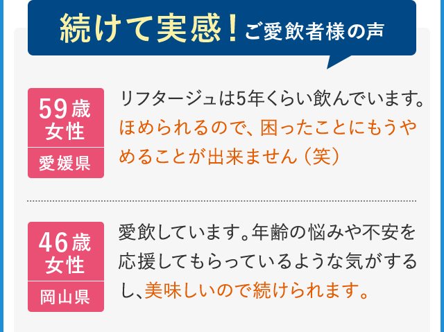 続けて実感!ご愛飲者様の声 59歳女性 愛媛県 リフタージュは5年くらい飲んでいます。ほめられるので、困ったことにもうやめることが出来ません(笑) 46歳女性 岡山県 愛飲しています。年齢の悩みや不安を応援してもらっているような気がするし、美味しいので続けられます。