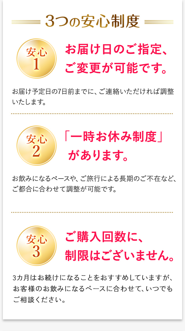 3つの安心制度 安心1 お届け日のご指定、ご変更が可能です。 お届け予定日の7日前までに、ご連絡いただければ調整いたします。 安心2 「一時お休み制度」があります。 お飲みになるペースや、ご旅行による長期のご不在など、ご都合に合わせて調整が可能です。 安心3 ご購入回数に、制限はございません。 3カ月はお続けになることをおすすめしていますが、お客様のお飲みになるペースに合わせて、いつでもご相談ください。