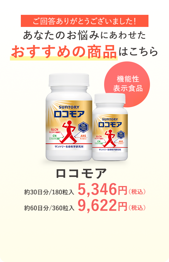 ご回答ありがとうございました！あなたのお悩みにあわせた おすすめの商品はこちら 機能性表示食品 ロコモア 約30日分／180粒入 5,346円（税込）約60日分／360粒入 9,622円（税込）