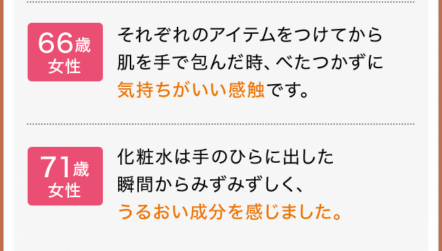 66歳 女性：それぞれのアイテムをつけてから 肌を手で包んだ時、べたつかずに 気持ちがいい感触です。71歳 女性：化粧水は手のひらに出した 瞬間からみずみずしく、 うるおい成分を感じました。