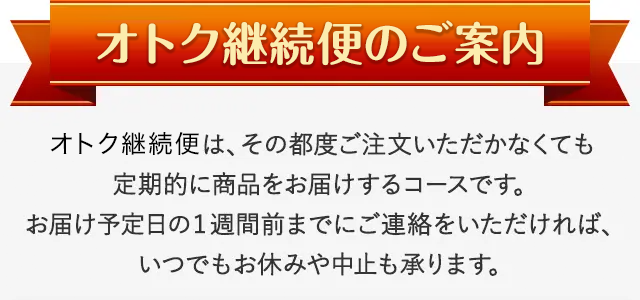 オトク継続便のご案内 オトク継続便は、その都度ご注文いただかなくても定期的に商品をお届けするコースです。お届け予定日の1週間前までにご連絡をいただければ、いつでもお休みや中止も承ります。