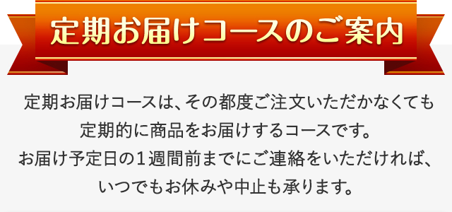 定期お届けコースのご案内 定期お届けコースは、その都度ご注文いただかなくても定期的に商品をお届けするコースです。お届け予定日の１週間前までにご連絡をいただければ、いつでもお休みや中止も承ります。