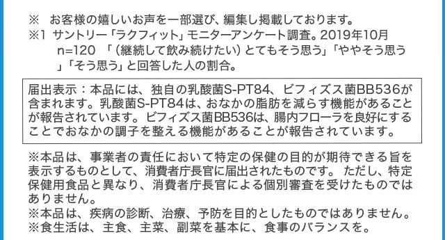 届出表示:本品には、独自の乳酸菌S-PT84、ビフィズス菌BB536が含まれます。乳酸菌S-PT84は、おなかの脂肪を減らす機能があることが報告されています。ビフィズス菌BB536は、腸内フローラを良好にすることでおなかの調子を整える機能があることが報告されています。 ※本品は、事業者の責任において特定の保健の目的が期待できる旨を表示するものとして、消費者庁長官に届出されたものです。ただし、特定保健用食品と異なり、消費者庁長官による個別審査を受けたものではありません。※本品は、疾病の診断、治療、予防を目的としたものではありません。※食生活は、主食、主菜、副菜を基本に、食事のバランスを。