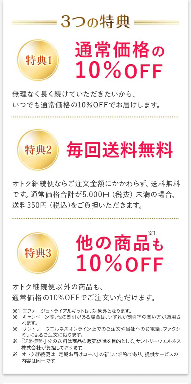 3つの特典 特典1 通常価格の10%OFF 無理なく長く続けていただきたいから、いつでも通常価格の10%OFFでお届けします。 特典2 毎回送料無料 オトク継続便ならご注文金額にかかわらず、送料無料です。通常価格合計が5,000円(税抜)未満の場合、送料350円(税込)をご負担いただきます。 特典3 他の商品※1も10%OFF オトク継続便以外の商品も、通常価格の10%OFFでご注文いただけます。 ※1 エファージュ トライアルキットは、対象外となります。 ※キャンペーン等、他の割引がある場合は、いずれか割引率の高い方が適用されます。 ※ サントリーウエルネスオンライン上でのご注文や当社へのお電話、ファクシミリによるご注文に限ります。 ※「送料無料」分の送料は商品の販売促進を目的として、サントリーウエルネス株式会社が負担しております。 ※オトク継続便は「定期お届けコース」の新しい名称であり、提供サービスの内容は同一です。