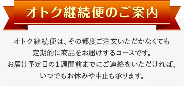 オトク継続便のご案内 オトク継続便は、その都度ご注文いただかなくても定期的に商品をお届けするコースです。お届け予定日の1週間前までにご連絡をいただければ、いつでもお休みや中止も承ります。