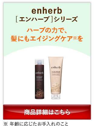 enherb[エンハーブ]シリーズ ハーブの力で、髪にもエイジングケア※を ※年齢に応じたお手入れのこと 商品詳細はこちら